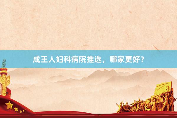 成王人妇科病院推选，哪家更好？