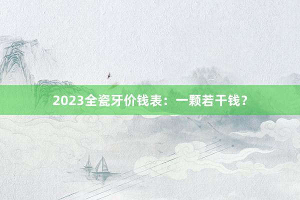 2023全瓷牙价钱表：一颗若干钱？